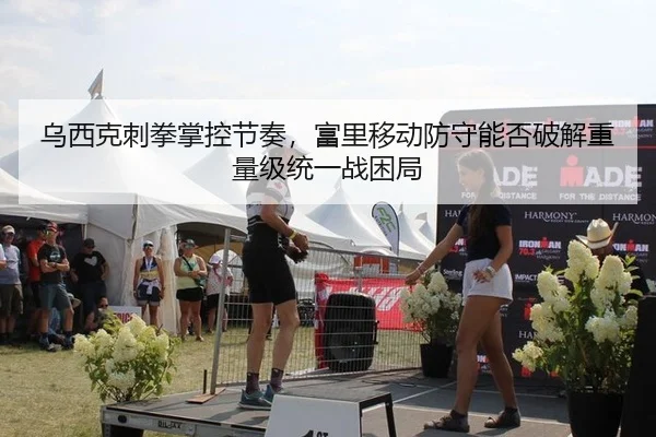 乌西克刺拳掌控节奏，富里移动防守能否破解重量级统一战困局