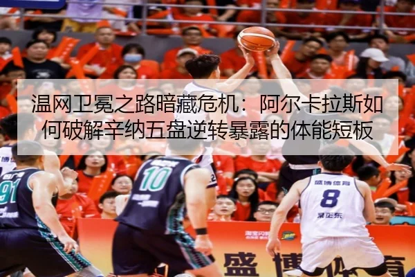 温网卫冕之路暗藏危机：阿尔卡拉斯如何破解辛纳五盘逆转暴露的体能短板