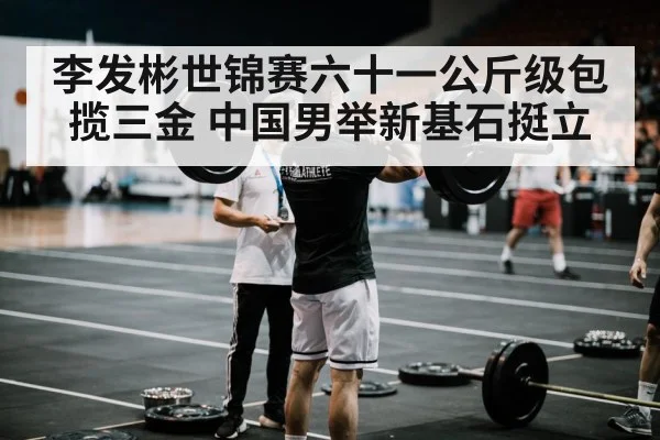 李发彬世锦赛六十一公斤级包揽三金 中国男举新基石挺立